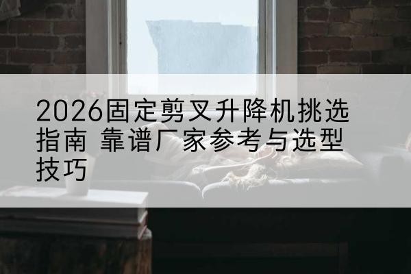 边坝固定剪叉升降机厂家推荐-2026固定剪叉升降机挑选指南 靠谱厂家参考与选型技巧