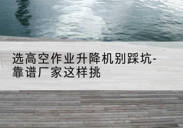 边坝剪叉式升降机厂家-选高空作业升降机别踩坑-靠谱厂家这样挑