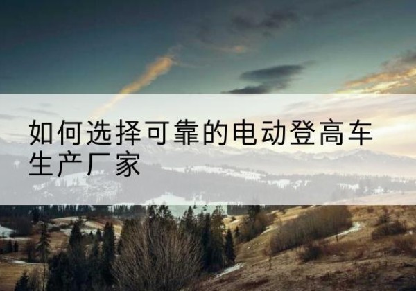 边坝电动登高车厂家-如何选择可靠的电动登高车生产厂家