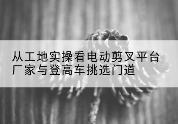 边坝电动剪叉升降平台厂家-从工地实操看电动剪叉平台厂家与登高车挑选门道