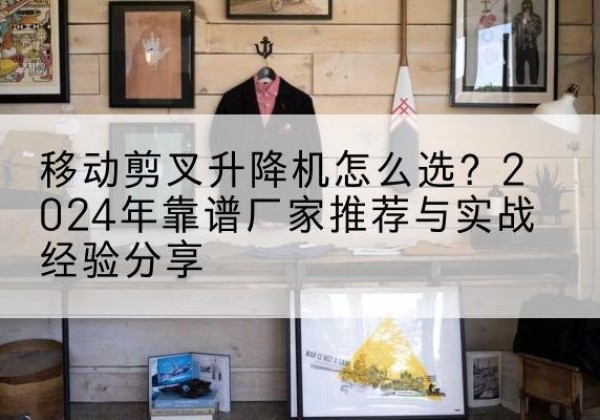 边坝升降平台厂家推荐-移动剪叉升降机怎么选？2024年靠谱厂家推荐与实战经验分享