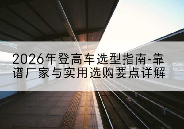 边坝登高车厂家推荐-2026年登高车选型指南-靠谱厂家与实用选购要点详解